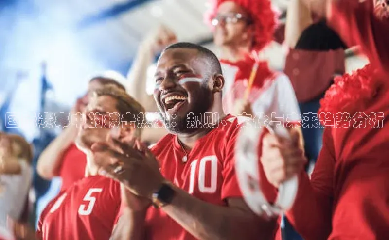 BoB半岛·体育网站慧博云通国际赛事中的搏击热潮：规则、文化与未来趋势分析