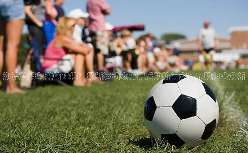 潮流趋势与激情碰撞：最新运动赛事背后的热门商品品牌组合分析