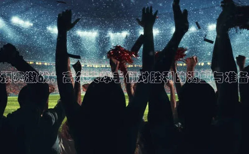 预赛激战：高尔夫球手们对胜利的渴望与准备