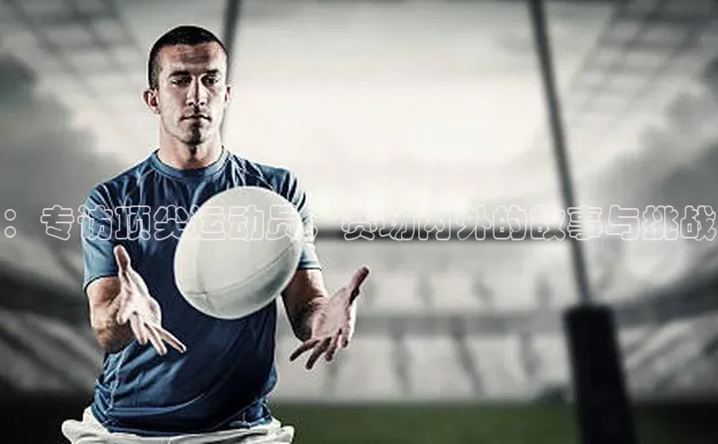 ：专访顶尖运动员，赛场内外的故事与挑战
